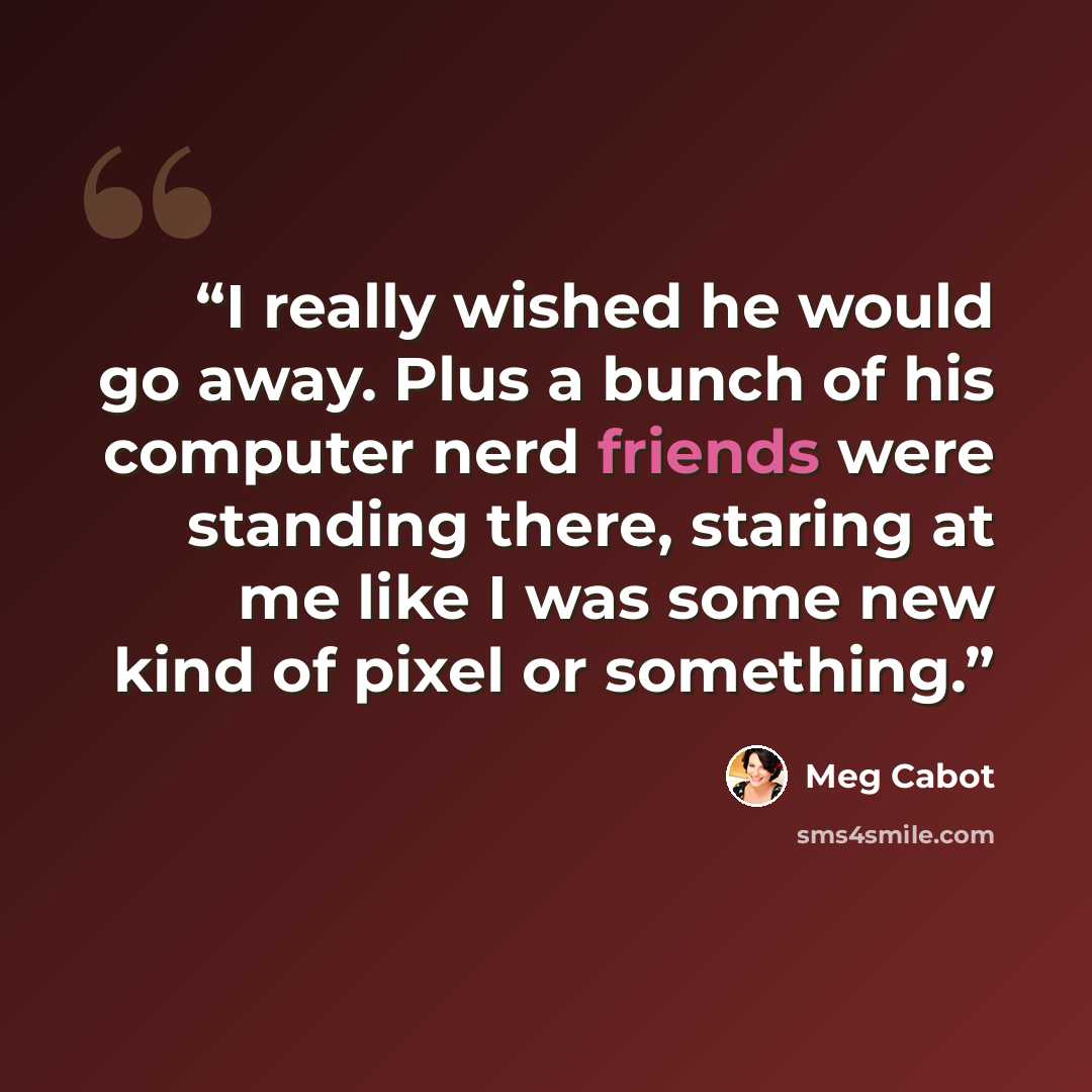 “I really wished he would go away. Plus a bunch of his computer nerd friends were standing there, staring at me like I was some new kind of pixel or something.” quote by Meg Cabot