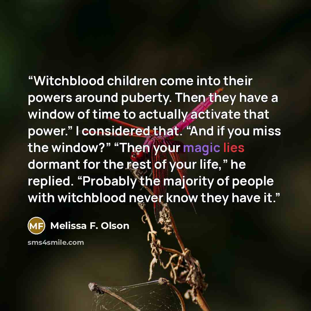 “Witchblood children come into their powers around puberty. Then they have a window of time to actually activate that power.” I considered that. “And if you miss the window?” “Then your magic lies dormant for the rest of your life,” he replied. “Probably the majority of people with witchblood never…” quote by Melissa F. Olson