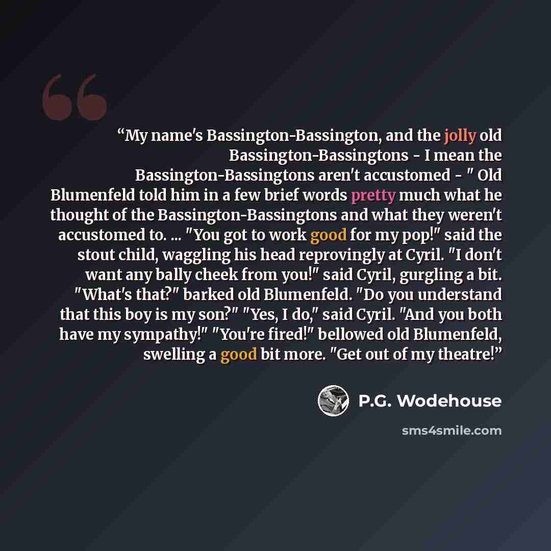 “My name's Bassington-Bassington, and the jolly old Bassington-Bassingtons - I mean the Bassington-Bassingtons aren't accustomed - " Old Blumenfeld told him in a few brief words pretty much what he thought of the Bassington-Bassingtons and what they weren't accustomed to. ... "You got to work good…” quote by P.G. Wodehouse