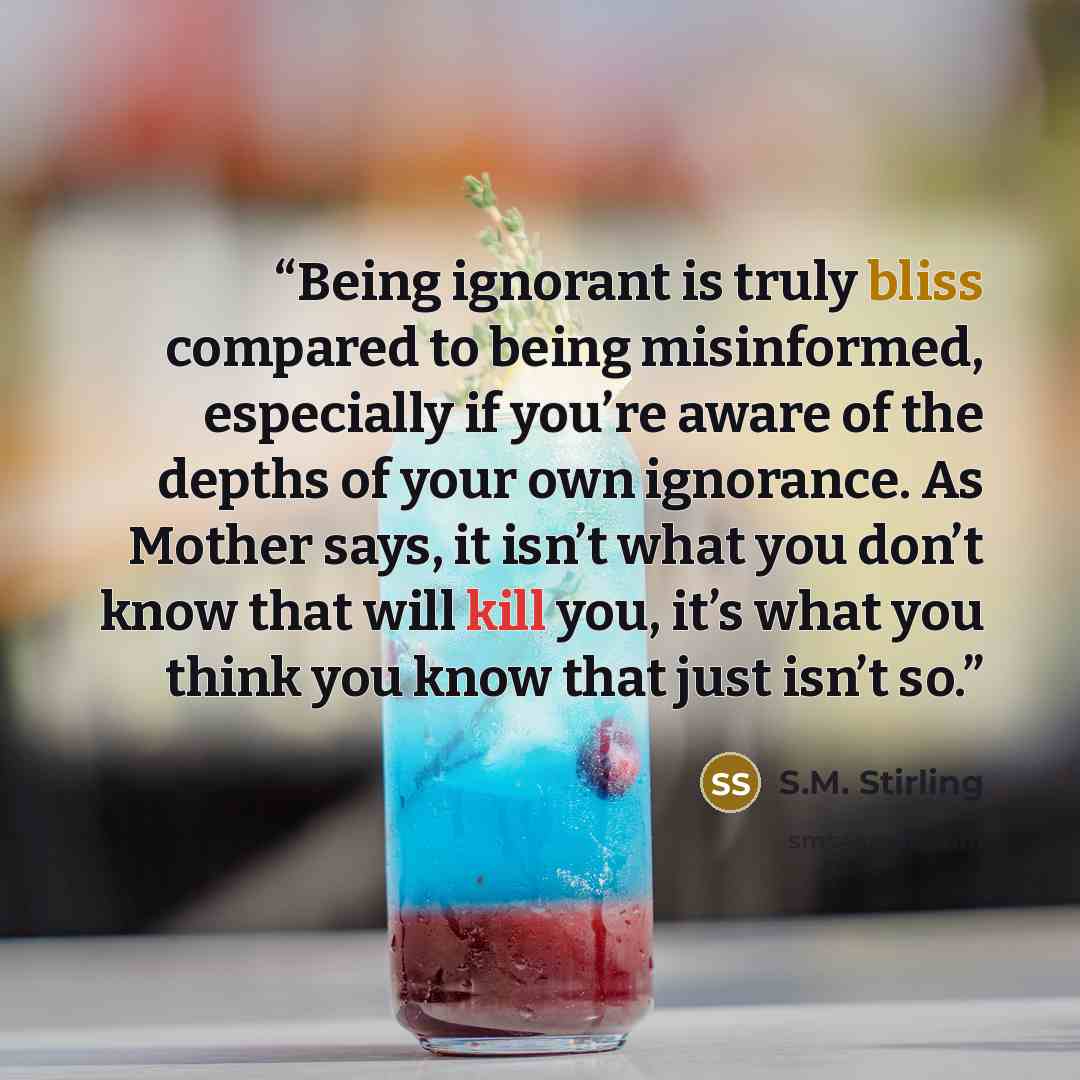 “Being ignorant is truly bliss compared to being misinformed, especially if you’re aware of the depths of your own ignorance. As Mother says, it isn’t what you don’t know that will kill you, it’s what you think you know that just isn’t so.” quote by S.M. Stirling
