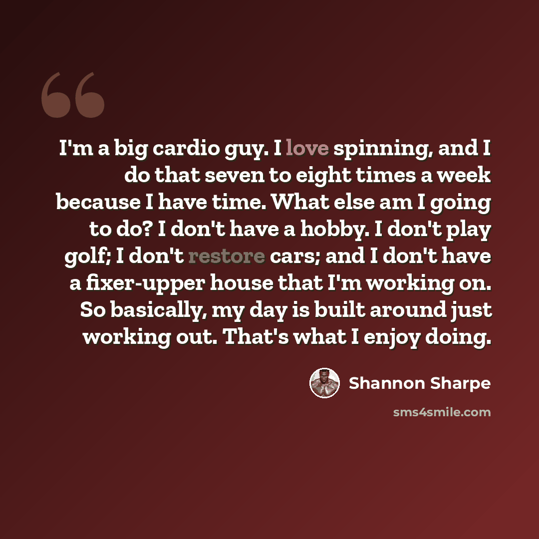 “I'm a big cardio guy. I love spinning, and I do that seven to eight times a week because I have time. What else am I going to do? I don't have a hobby. I don't play golf; I don't restore cars; and I don't have a fixer-upper house that I'm working on. So basically, my day is built around just…” quote by Shannon Sharpe