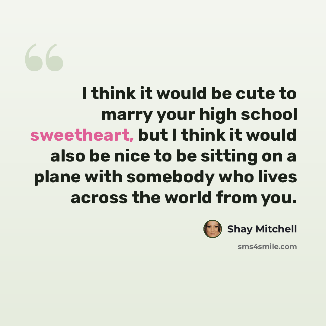 “I think it would be cute to marry your high school sweetheart, but I think it would also be nice to be sitting on a plane with somebody who lives across the world from you.” quote by Shay Mitchell