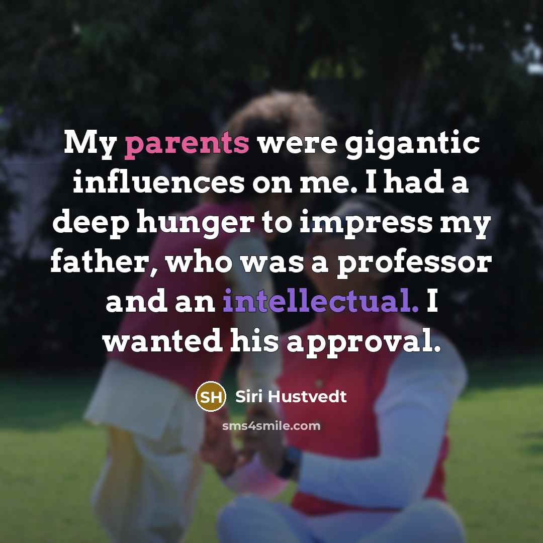 “My parents were gigantic influences on me. I had a deep hunger to impress my father, who was a professor and an intellectual. I wanted his approval.” quote by Siri Hustvedt