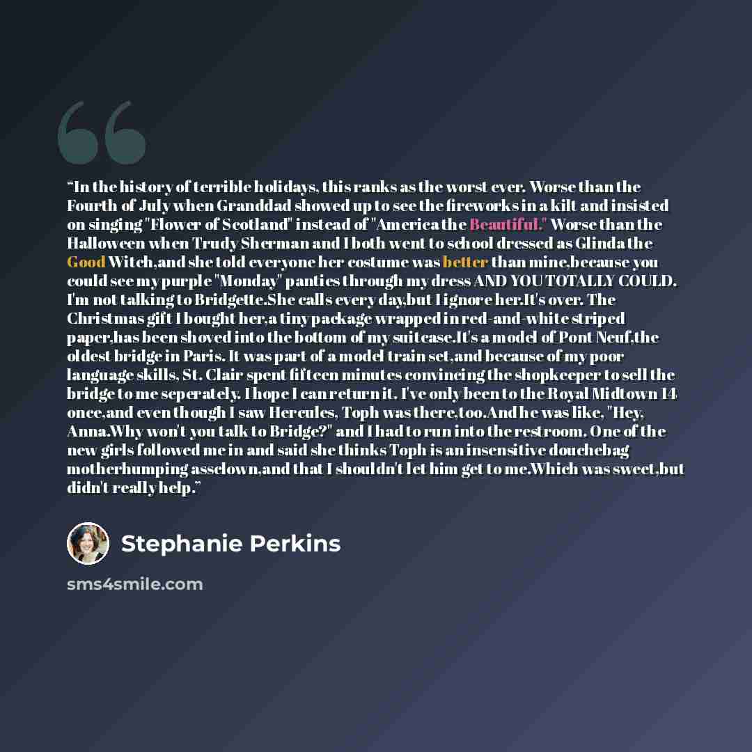 “In the history of terrible holidays, this ranks as the worst ever. Worse than the Fourth of July when Granddad showed up to see the fireworks in a kilt and insisted on singing "Flower of Scotland" instead of "America the Beautiful." Worse than the Halloween when Trudy Sherman and I both went to…” quote by Stephanie Perkins