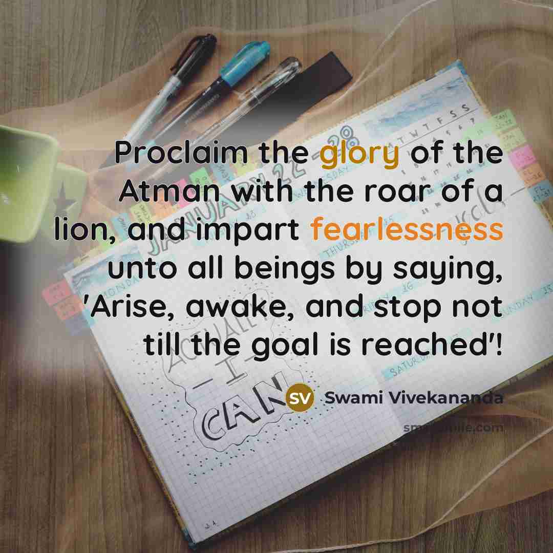 “Proclaim the glory of the Atman with the roar of a lion, and impart fearlessness unto all beings by saying, 'Arise, awake, and stop not till the goal is reached'!” quote by Swami Vivekananda