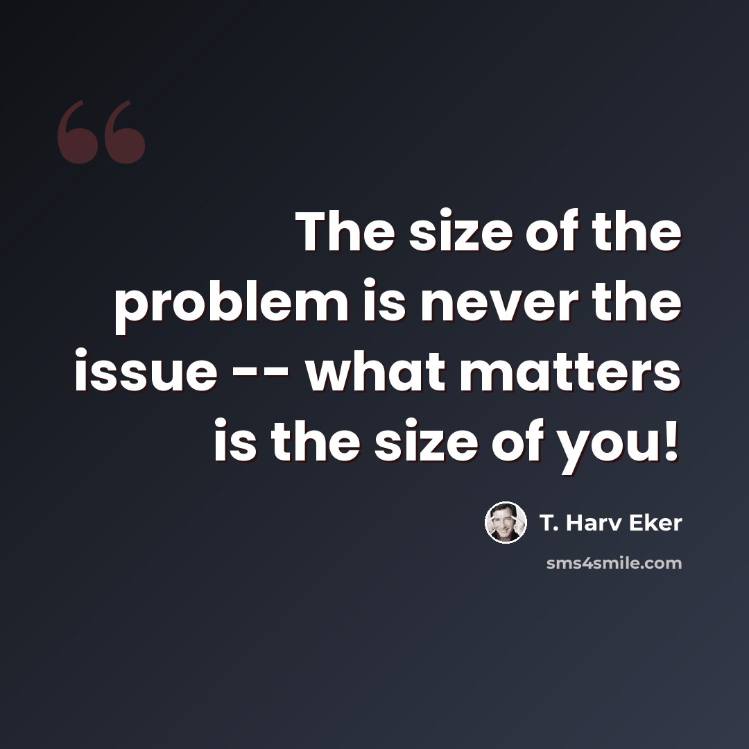 “The size of the problem is never the issue -- what matters is the size of you!” quote by T. Harv Eker