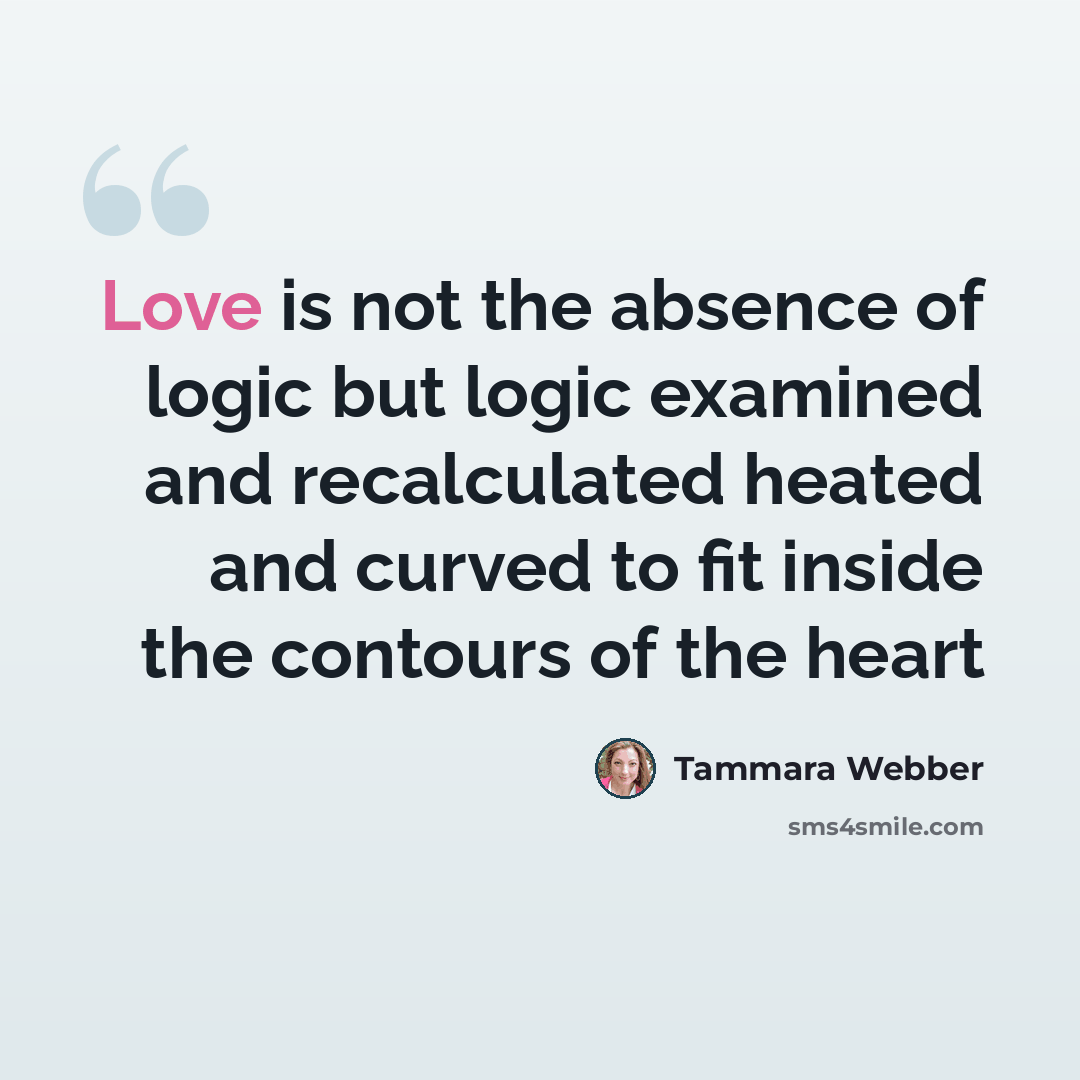 “Love is not the absence of logic but logic examined and recalculated heated and curved to fit inside the contours of the heart” quote by Tammara Webber