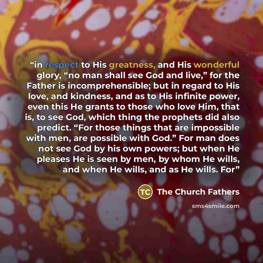 “in respect to His greatness, and His wonderful glory, “no man shall see God and live,” for the Father is incomprehensible; but in regard to His love, and kindness, and as to His infinite power, even this He grants to those who love Him, that is, to see God, which thing the prophets did also…” quote by The Church Fathers