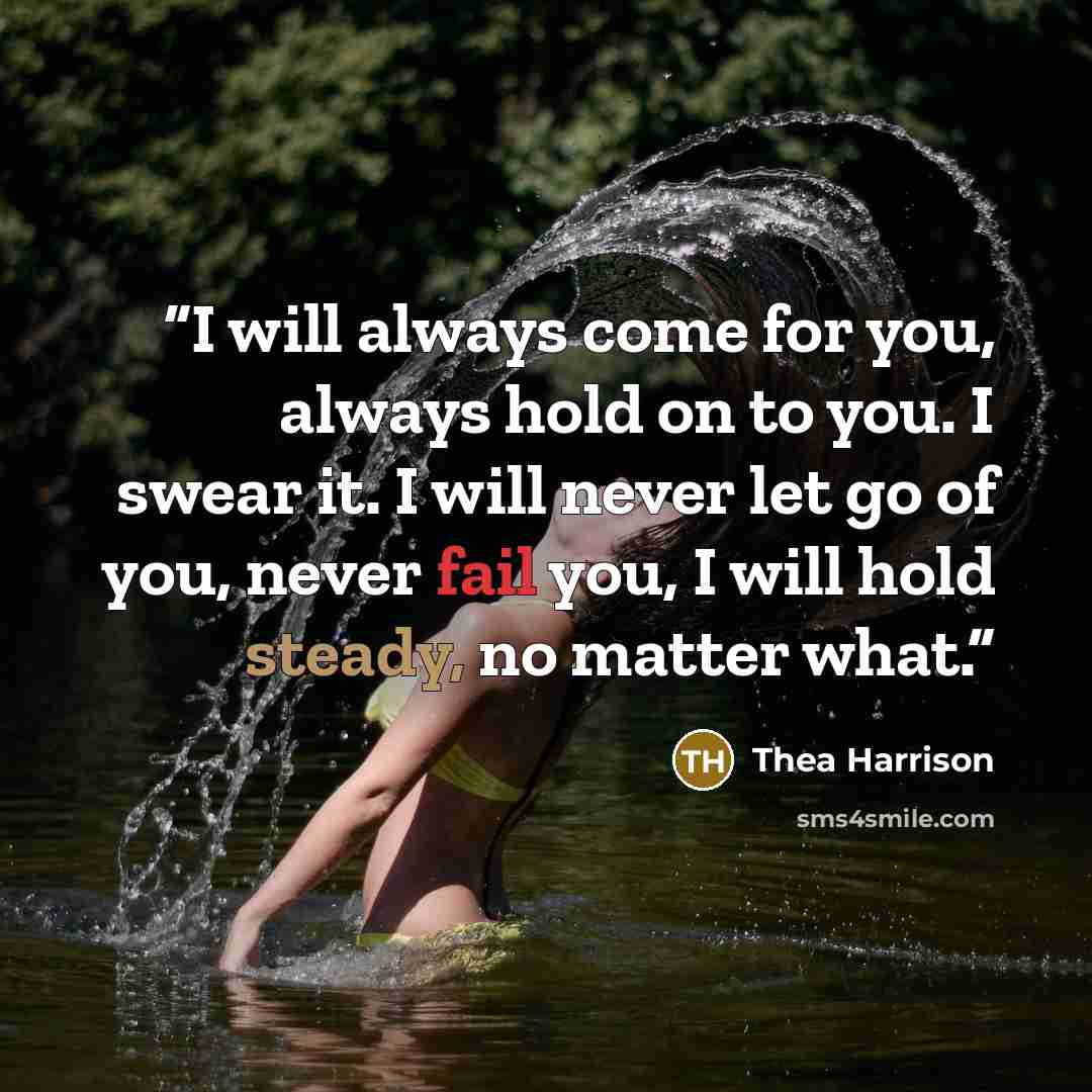 “I will always come for you, always hold on to you. I swear it. I will never let go of you, never fail you, I will hold steady, no matter what.” quote by Thea Harrison