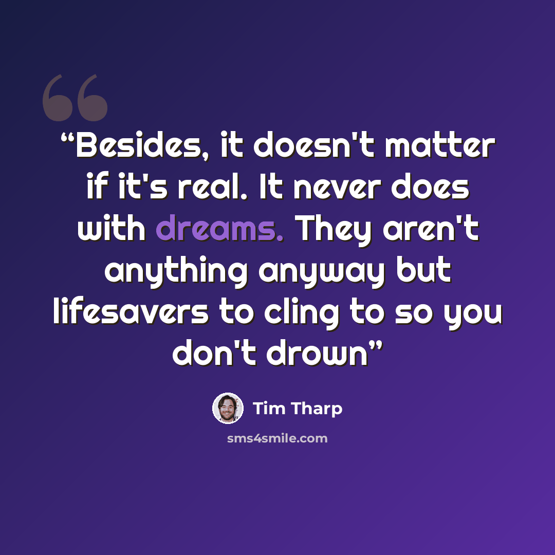 “Besides, it doesn't matter if it's real. It never does with dreams. They aren't anything anyway but lifesavers to cling to so you don't drown” quote by Tim Tharp