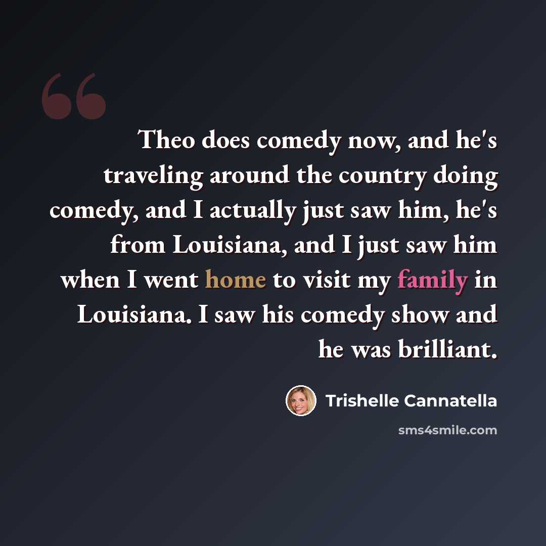 “Theo does comedy now, and he's traveling around the country doing comedy, and I actually just saw him, he's from Louisiana, and I just saw him when I went home to visit my family in Louisiana. I saw his comedy show and he was brilliant.” quote by Trishelle Cannatella