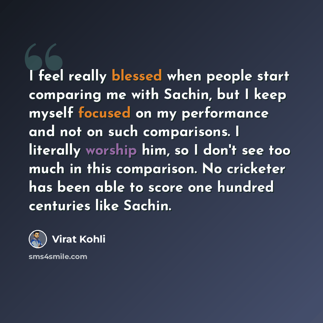 “I feel really blessed when people start comparing me with Sachin, but I keep myself focused on my performance and not on such comparisons. I literally worship him, so I don't see too much in this comparison. No cricketer has been able to score one hundred centuries like Sachin.” quote by Virat Kohli