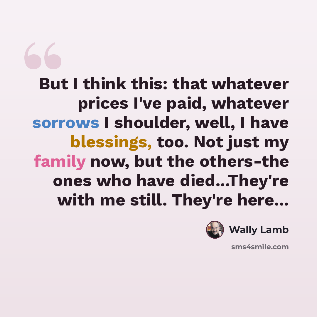 “But I think this: that whatever prices I've paid, whatever sorrows I shoulder, well, I have blessings, too. Not just my family now, but the others-the ones who have died...They're with me still. They're here...” quote by Wally Lamb