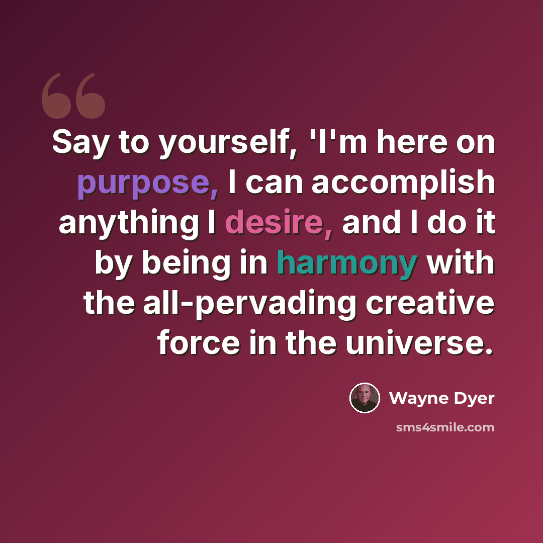 “Say to yourself, 'I'm here on purpose, I can accomplish anything I desire, and I do it by being in harmony with the all-pervading creative force in the universe.” quote by Wayne Dyer