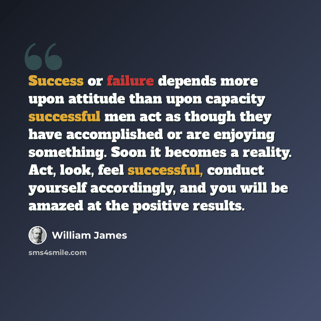 “Success or failure depends more upon attitude than upon capacity successful men act as though they have accomplished or are enjoying something. Soon it becomes a reality. Act, look, feel successful, conduct yourself accordingly, and you will be amazed at the positive results.” quote by William James