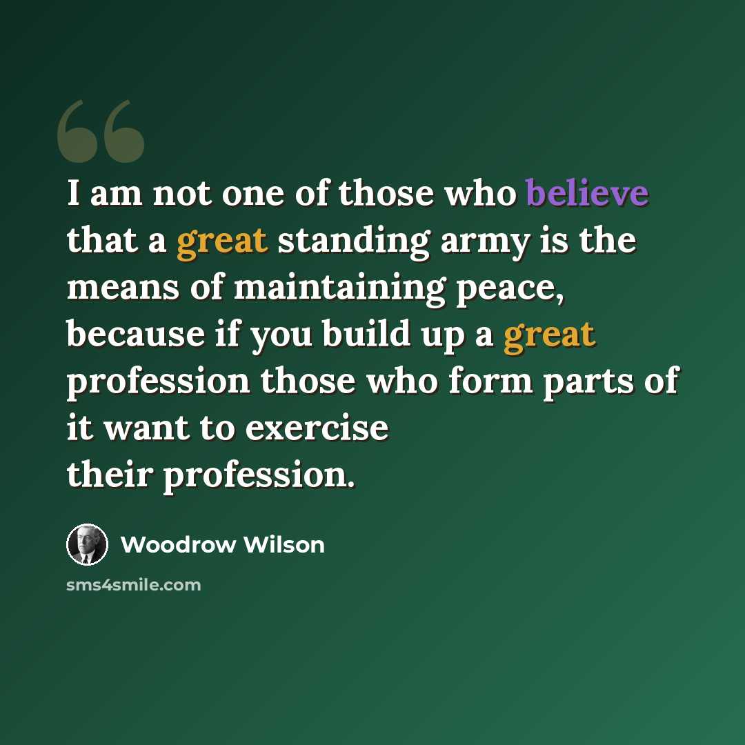 “I am not one of those who believe that a great standing army is the means of maintaining peace, because if you build up a great profession those who form parts of it want to exercise their profession.” quote by Woodrow Wilson