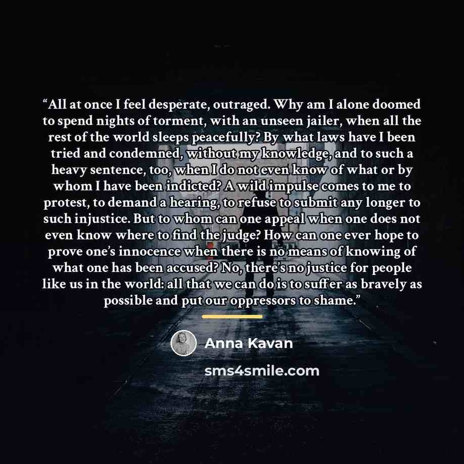 “All at once I feel desperate, outraged. Why am I alone doomed to spend nights of torment, with an unseen jailer, when all the rest of the world sleeps peacefully? By what laws have I been tried and condemned, without my knowledge, and to such a heavy sentence, too, when I do not even know of what…” quote by Anna Kavan
