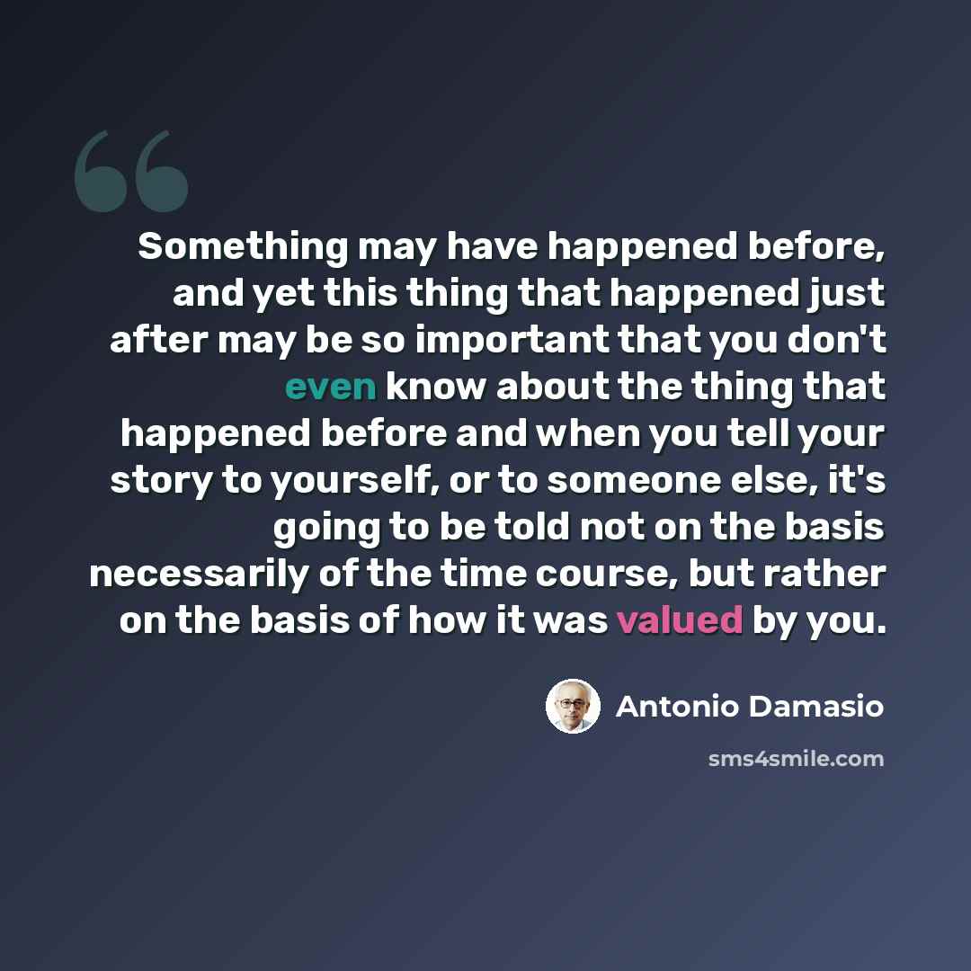 “Something may have happened before, and yet this thing that happened just after may be so important that you don't even know about the thing that happened before and when you tell your story to yourself, or to someone else, it's going to be told not on the basis necessarily of the time course, but…” quote by Antonio Damasio