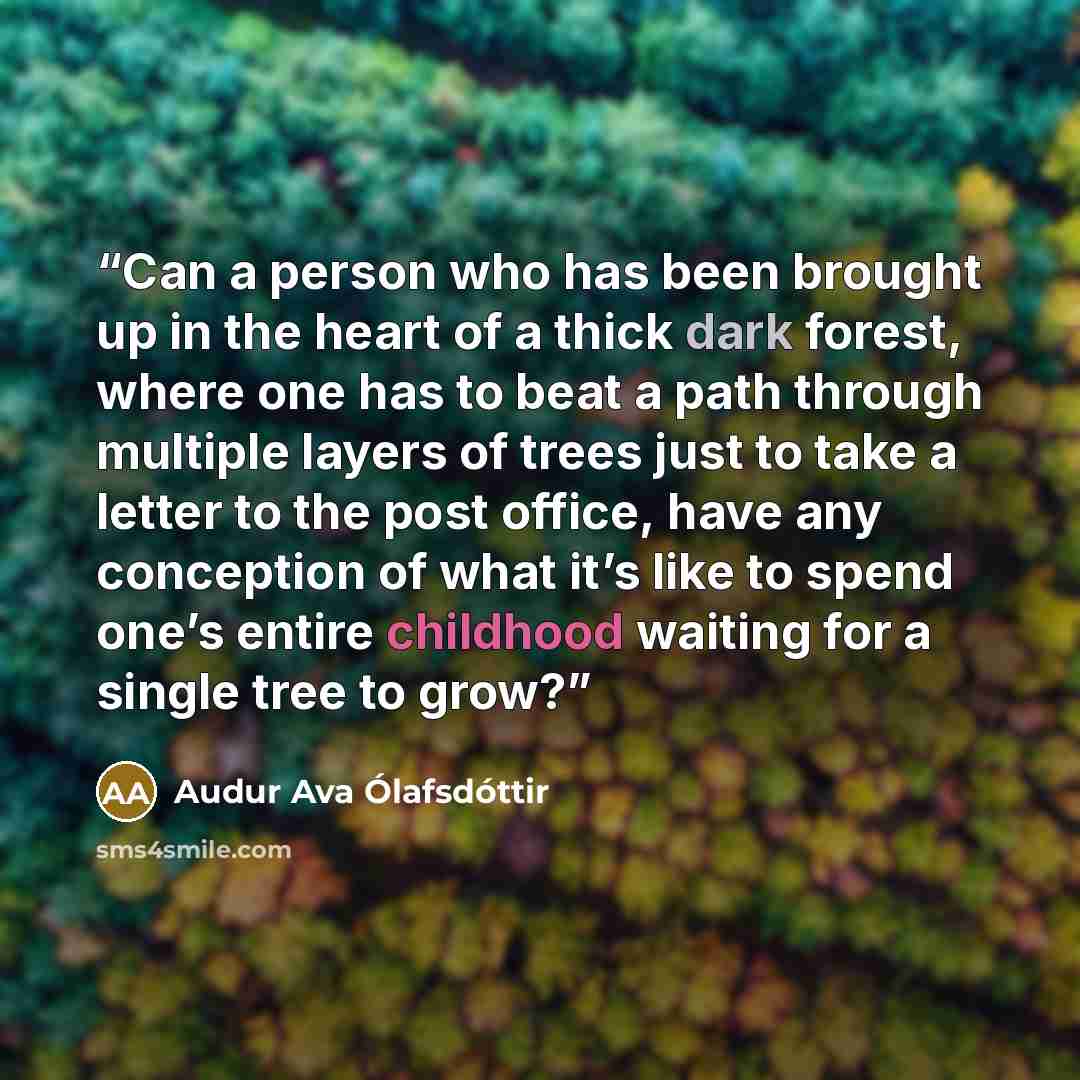 “Can a person who has been brought up in the heart of a thick dark forest, where one has to beat a path through multiple layers of trees just to take a letter to the post office, have any conception of what it’s like to spend one’s entire childhood waiting for a single tree to grow?” quote by Audur Ava Olafsdottir