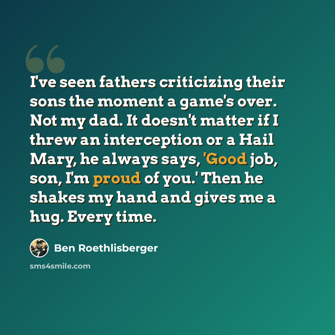 “I've seen fathers criticizing their sons the moment a game's over. Not my dad. It doesn't matter if I threw an interception or a Hail Mary, he always says, 'Good job, son, I'm proud of you.' Then he shakes my hand and gives me a hug. Every time.” quote by Ben Roethlisberger