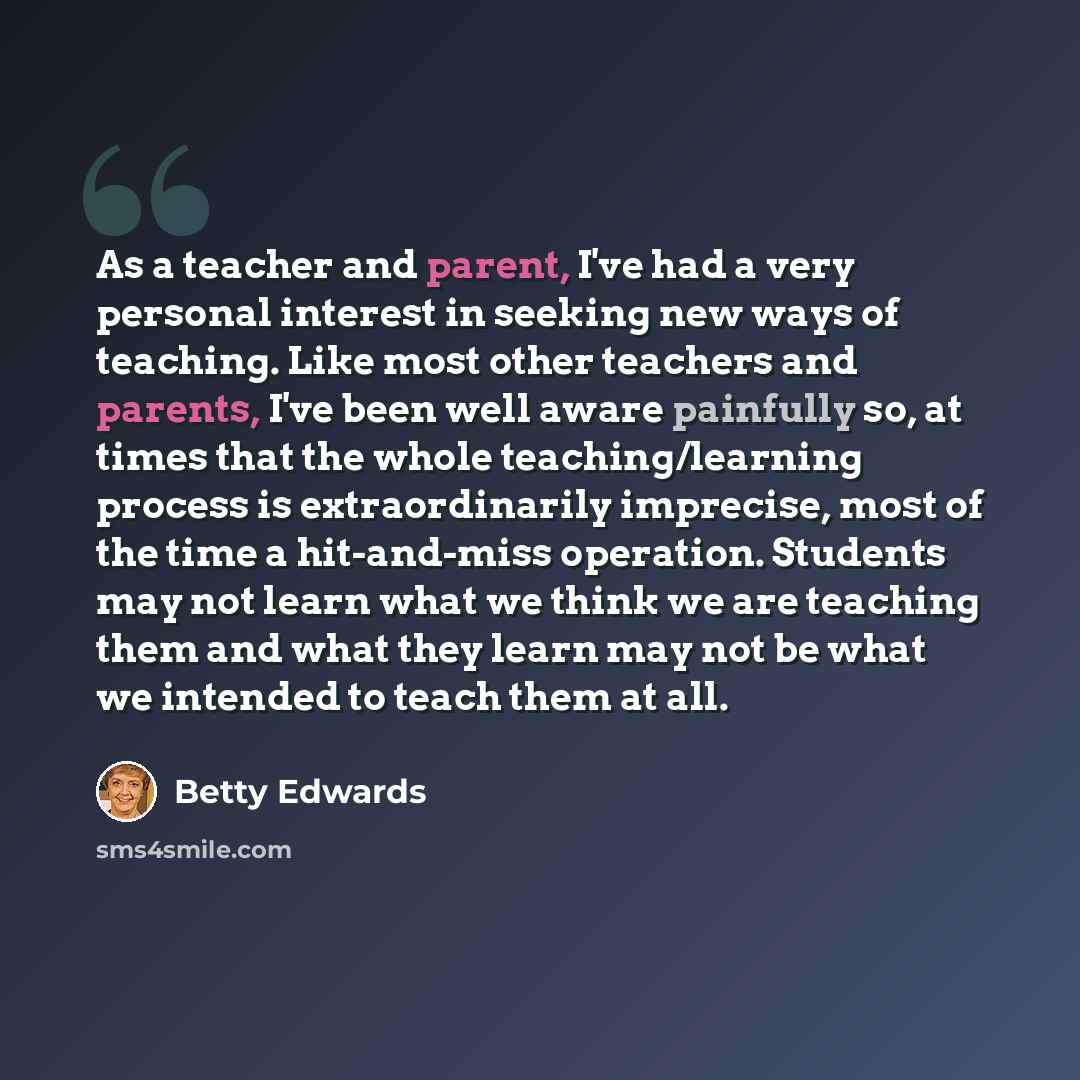 “As a teacher and parent, I've had a very personal interest in seeking new ways of teaching. Like most other teachers and parents, I've been well aware painfully so, at times that the whole teaching/learning process is extraordinarily imprecise, most of the time a hit-and-miss operation. Students…” quote by Betty Edwards