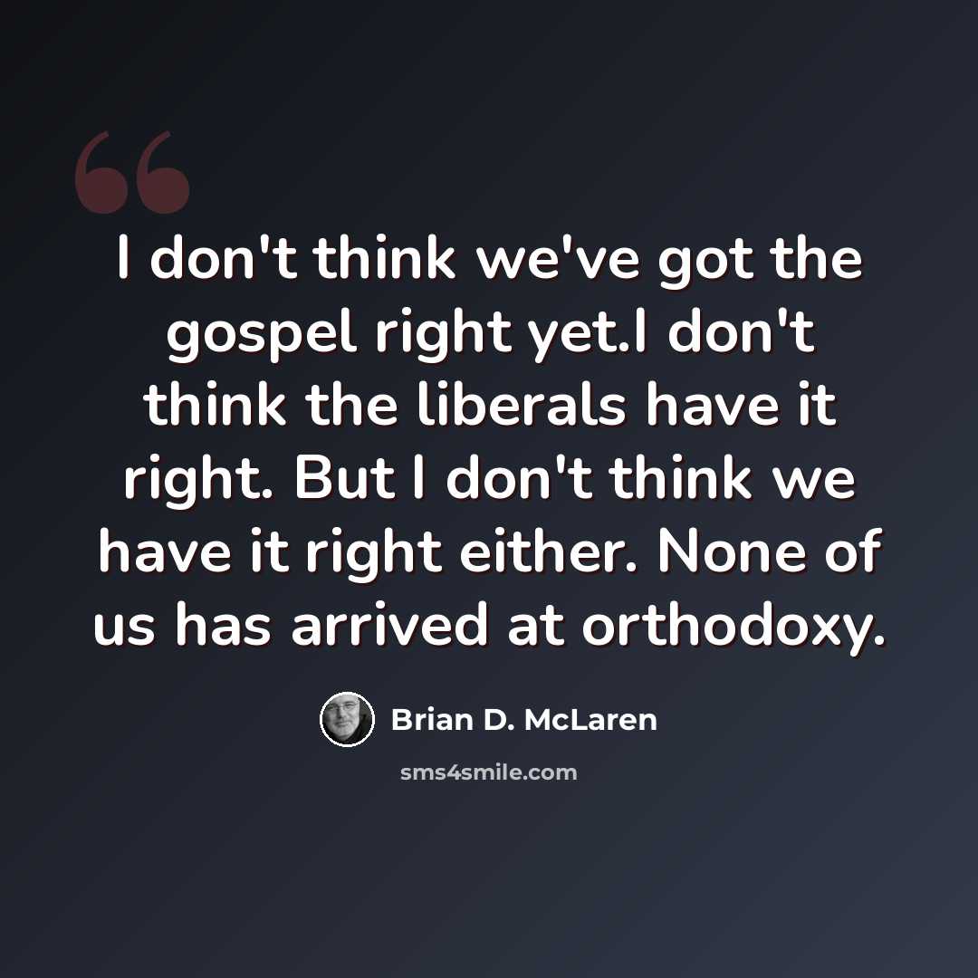 “I don't think we've got the gospel right yet.I don't think the liberals have it right. But I don't think we have it right either. None of us has arrived at orthodoxy.” quote by Brian D. McLaren