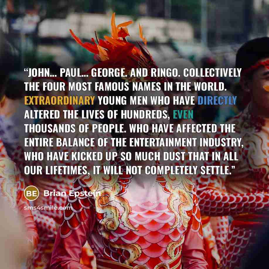 “John… Paul… George. And Ringo. Collectively the four most famous names in the world. Extraordinary young men who have directly altered the lives of hundreds, even thousands of people. Who have affected the entire balance of the entertainment industry, who have kicked up so much dust that in all…” quote by Brian Epstein