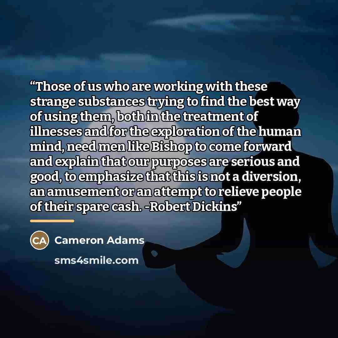 “Those of us who are working with these strange substances trying to find the best way of using them, both in the treatment of illnesses and for the exploration of the human mind, need men like Bishop to come forward and explain that our purposes are serious and good, to emphasize that this is not…” quote by Cameron Adams