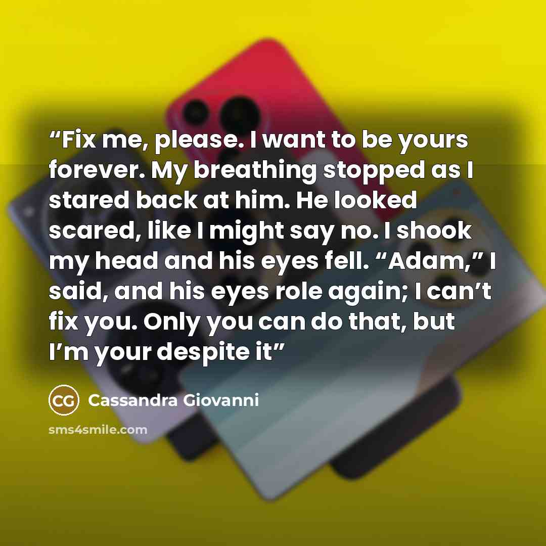 “Fix me, please. I want to be yours forever. My breathing stopped as I stared back at him. He looked scared, like I might say no. I shook my head and his eyes fell. “Adam,” I said, and his eyes role again; I can’t fix you. Only you can do that, but I’m your despite it” quote by Cassandra Giovanni