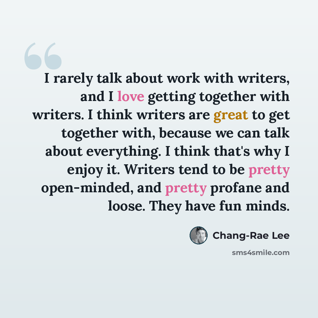 “I rarely talk about work with writers, and I love getting together with writers. I think writers are great to get together with, because we can talk about everything. I think that's why I enjoy it. Writers tend to be pretty open-minded, and pretty profane and loose. They have fun minds.” quote by Chang-Rae Lee