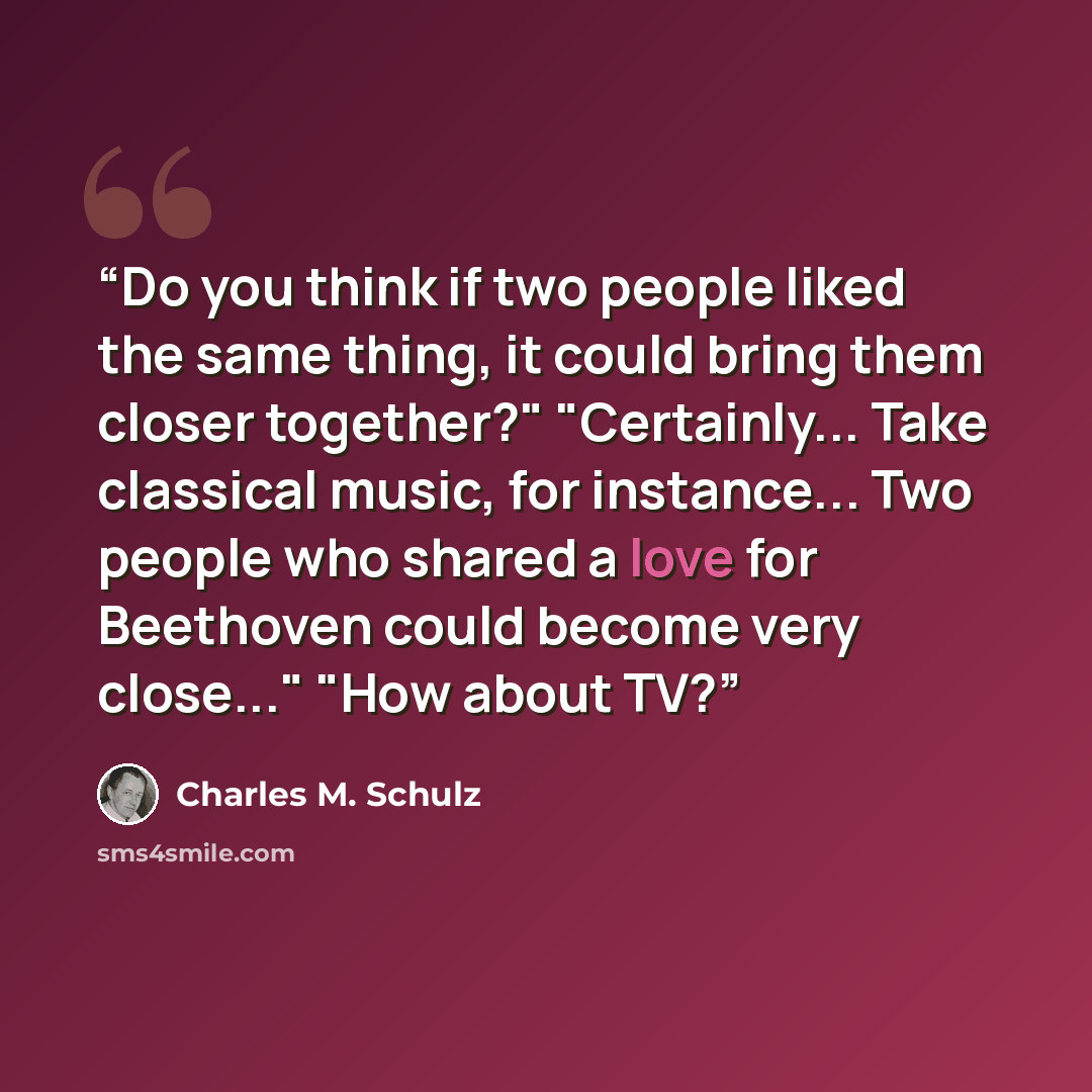 “Do you think if two people liked the same thing, it could bring them closer together?" "Certainly... Take classical music, for instance... Two people who shared a love for Beethoven could become very close..." "How about TV?” quote by Charles M. Schulz