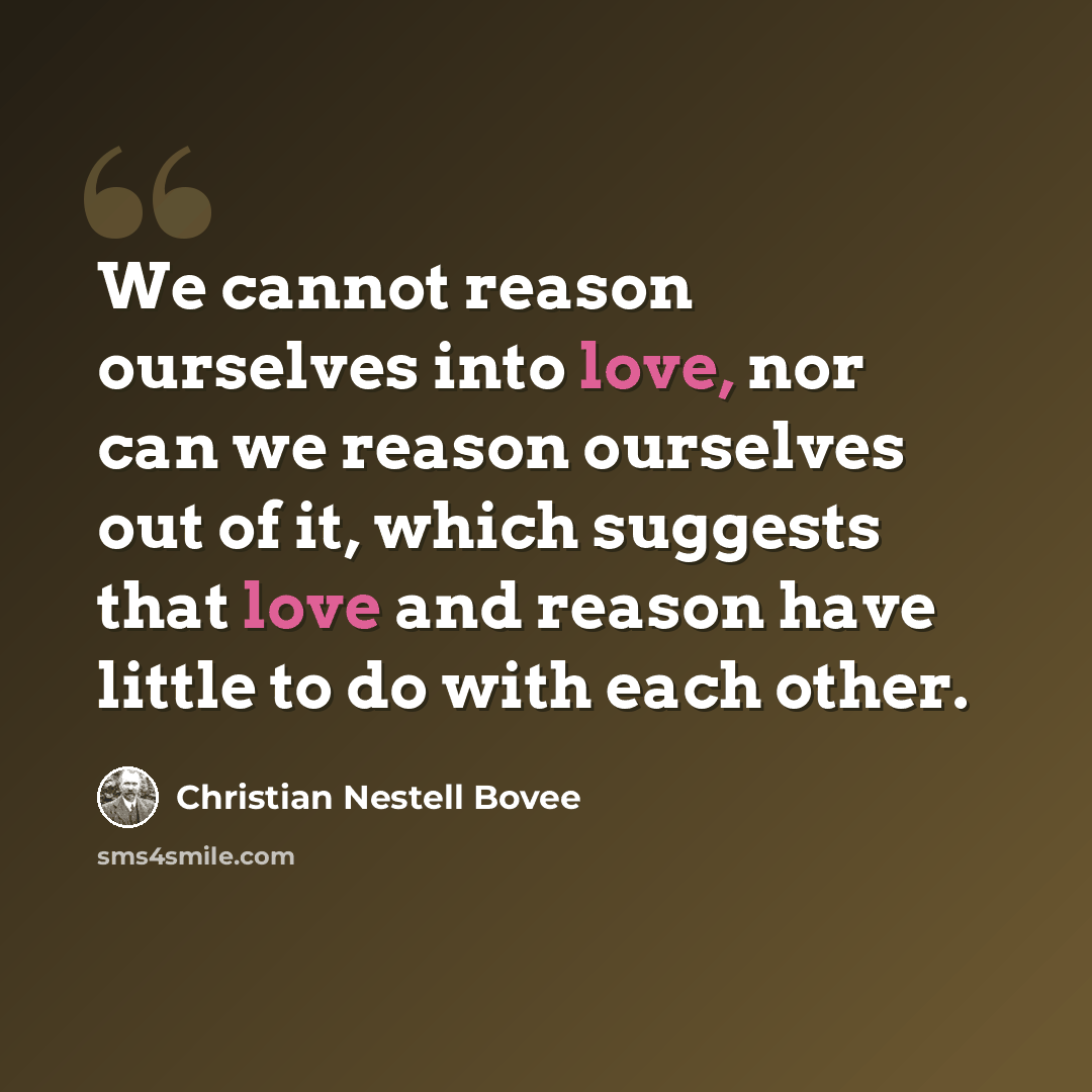 “We cannot reason ourselves into love, nor can we reason ourselves out of it, which suggests that love and reason have little to do with each other.” quote by Christian Nestell Bovee