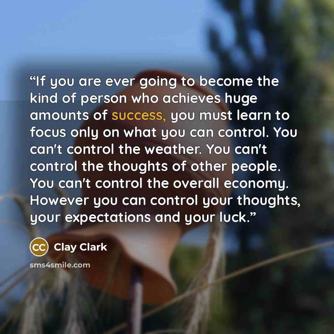 “If you are ever going to become the kind of person who achieves huge amounts of success, you must learn to focus only on what you can control. You can't control the weather. You can't control the thoughts of other people. You can't control the overall economy. However you can control your…” quote by Clay Clark