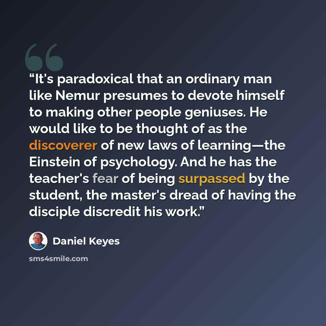 “It's paradoxical that an ordinary man like Nemur presumes to devote himself to making other people geniuses. He would like to be thought of as the discoverer of new laws of learning—the Einstein of psychology. And he has the teacher's fear of being surpassed by the student, the master's dread of…” quote by Daniel Keyes