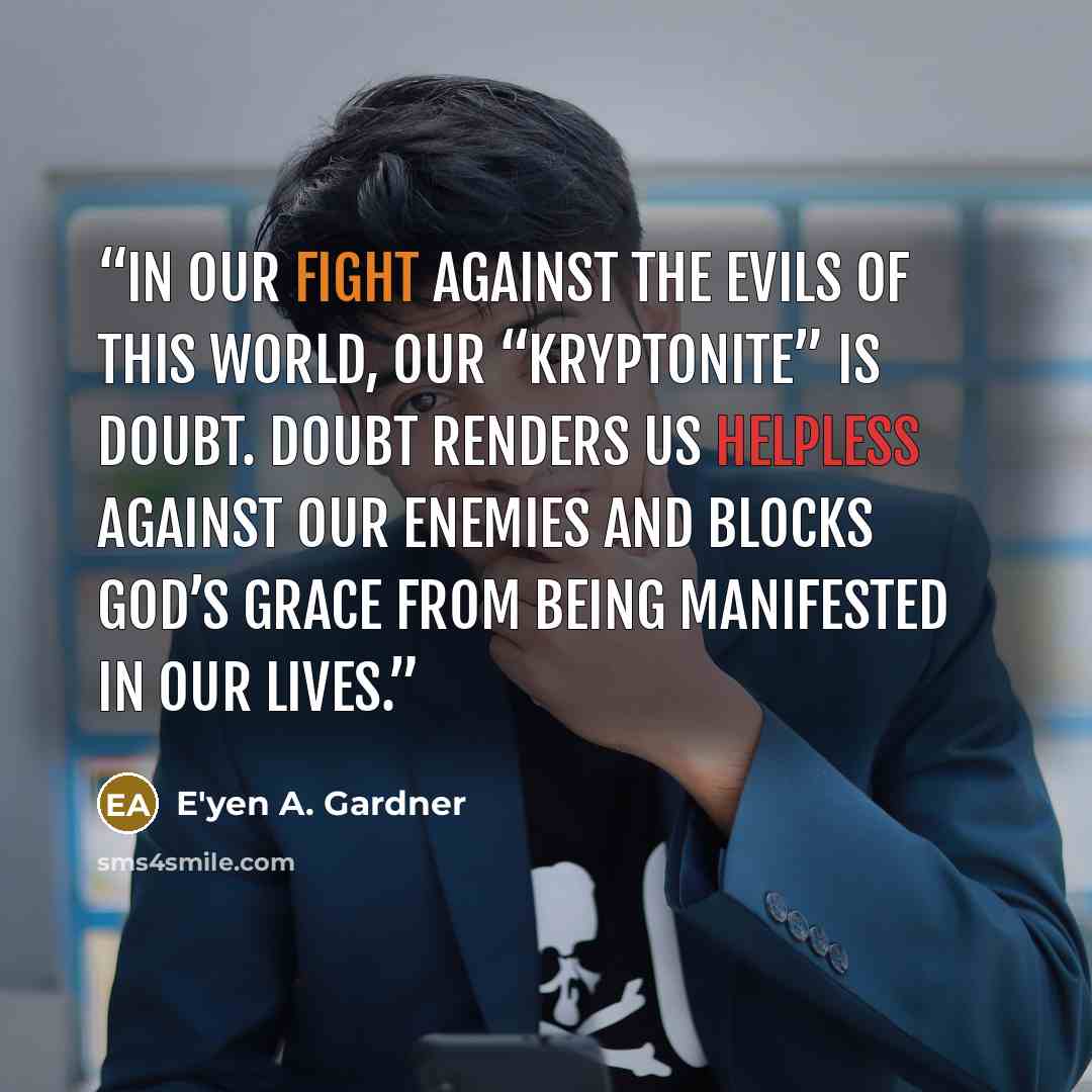 “In our fight against the evils of this world, our “kryptonite” is doubt. Doubt renders us helpless against our enemies and blocks God’s grace from being manifested in our lives.” quote by E'yen A. Gardner
