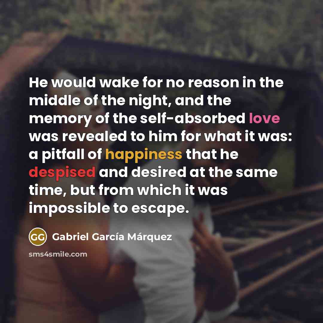 “He would wake for no reason in the middle of the night, and the memory of the self-absorbed love was revealed to him for what it was: a pitfall of happiness that he despised and desired at the same time, but from which it was impossible to escape.” quote by Gabriel Garcia Marquez