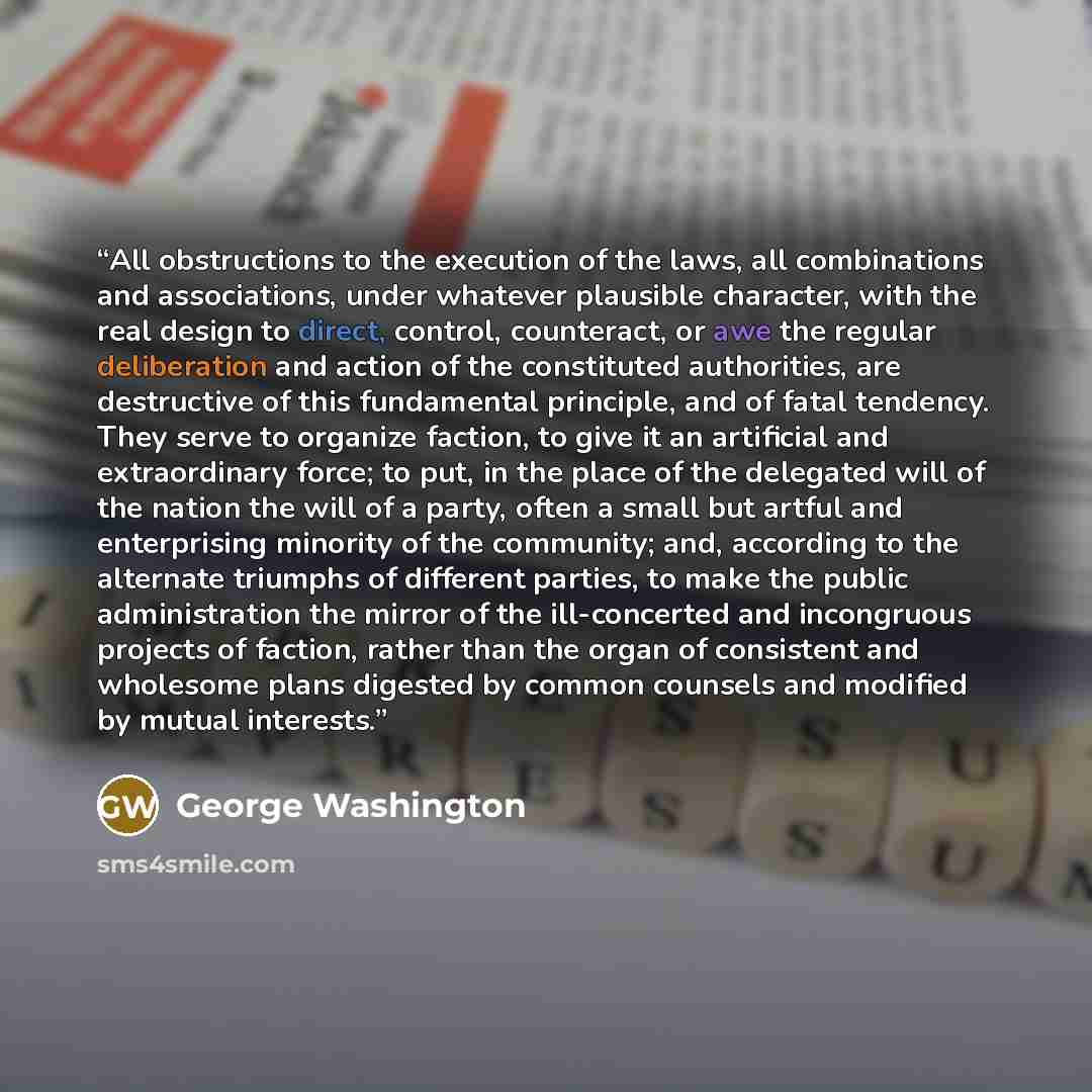 “All obstructions to the execution of the laws, all combinations and associations, under whatever plausible character, with the real design to direct, control, counteract, or awe the regular deliberation and action of the constituted authorities, are destructive of this fundamental principle, and…” quote by George Washington