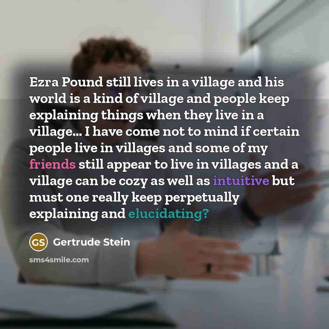 “Ezra Pound still lives in a village and his world is a kind of village and people keep explaining things when they live in a village… I have come not to mind if certain people live in villages and some of my friends still appear to live in villages and a village can be cozy as well as intuitive…” quote by Gertrude Stein