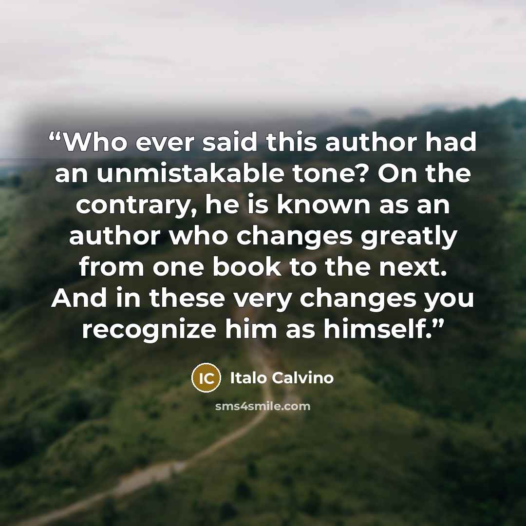 “Who ever said this author had an unmistakable tone? On the contrary, he is known as an author who changes greatly from one book to the next. And in these very changes you recognize him as himself.” quote by Italo Calvino