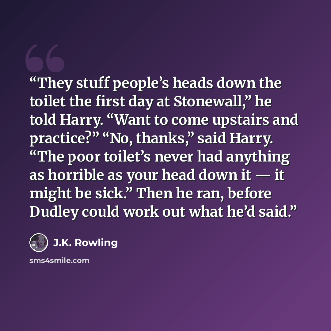 “They stuff people’s heads down the toilet the first day at Stonewall,” he told Harry. “Want to come upstairs and practice?” “No, thanks,” said Harry. “The poor toilet’s never had anything as horrible as your head down it — it might be sick.” Then he ran, before Dudley could work out what he’d said.” quote by J.K. Rowling
