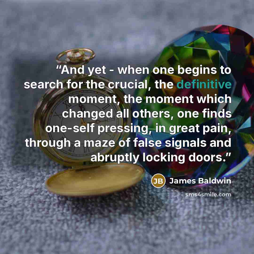 “And yet - when one begins to search for the crucial, the definitive moment, the moment which changed all others, one finds one-self pressing, in great pain, through a maze of false signals and abruptly locking doors.” quote by James Baldwin