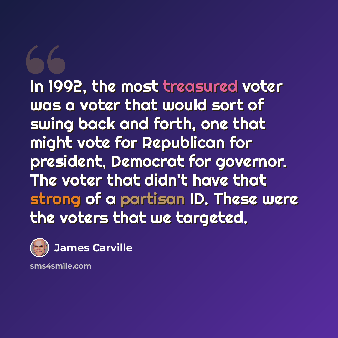 “In 1992, the most treasured voter was a voter that would sort of swing back and forth, one that might vote for Republican for president, Democrat for governor. The voter that didn't have that strong of a partisan ID. These were the voters that we targeted.” quote by James Carville