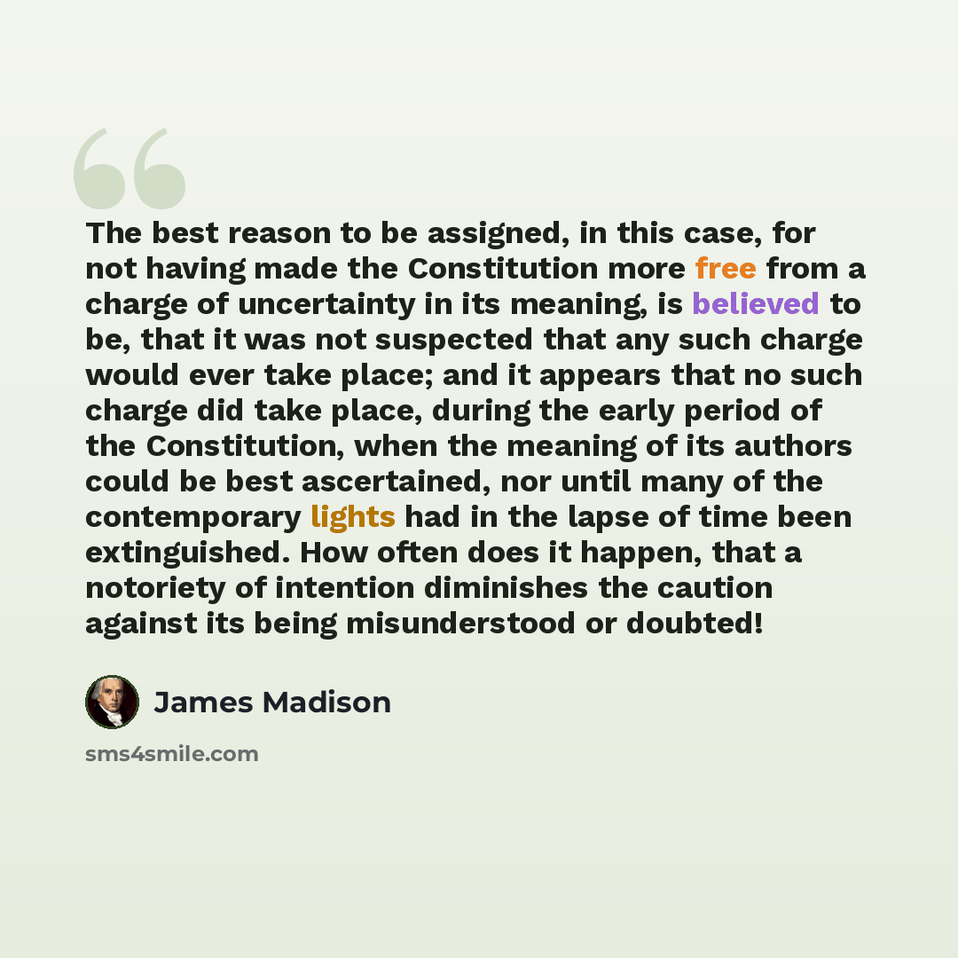 “The best reason to be assigned, in this case, for not having made the Constitution more free from a charge of uncertainty in its meaning, is believed to be, that it was not suspected that any such charge would ever take place; and it appears that no such charge did take place, during the early…” quote by James Madison