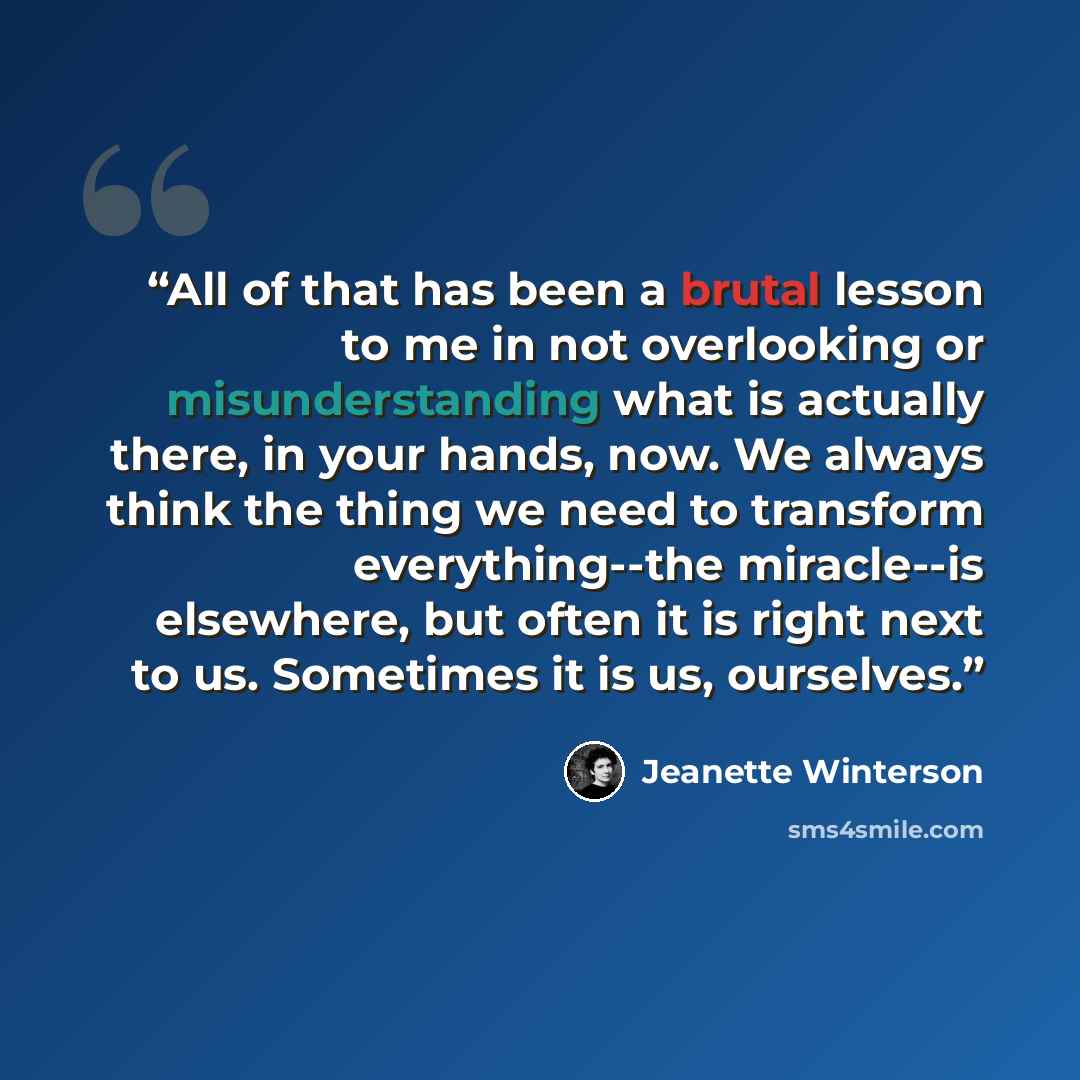 “All of that has been a brutal lesson to me in not overlooking or misunderstanding what is actually there, in your hands, now. We always think the thing we need to transform everything--the miracle--is elsewhere, but often it is right next to us. Sometimes it is us, ourselves.” quote by Jeanette Winterson