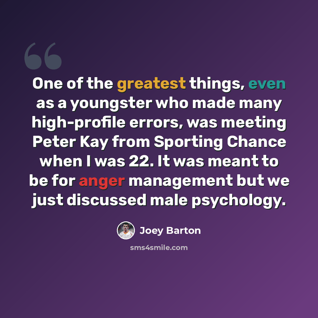 “One of the greatest things, even as a youngster who made many high-profile errors, was meeting Peter Kay from Sporting Chance when I was 22. It was meant to be for anger management but we just discussed male psychology.” quote by Joey Barton