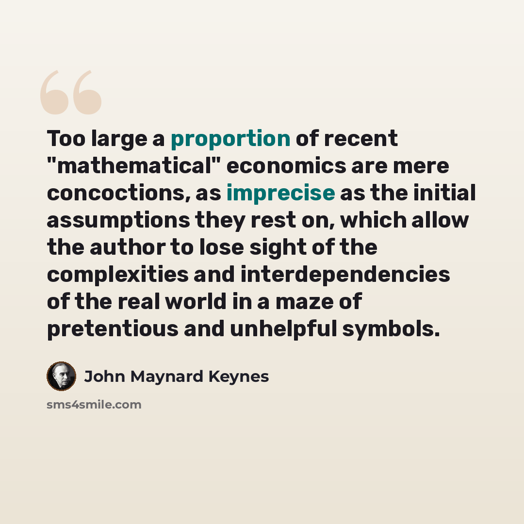 “Too large a proportion of recent "mathematical" economics are mere concoctions, as imprecise as the initial assumptions they rest on, which allow the author to lose sight of the complexities and interdependencies of the real world in a maze of pretentious and unhelpful symbols.” quote by John Maynard Keynes