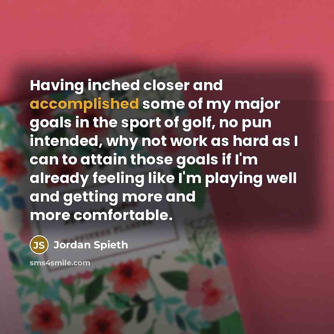 “Having inched closer and accomplished some of my major goals in the sport of golf, no pun intended, why not work as hard as I can to attain those goals if I'm already feeling like I'm playing well and getting more and more comfortable.” quote by Jordan Spieth