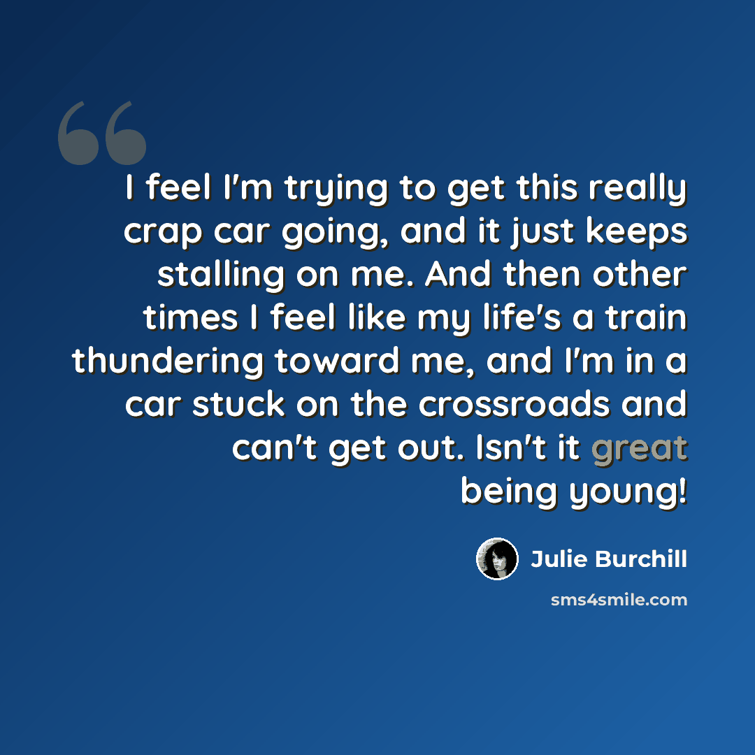 “I feel I'm trying to get this really crap car going, and it just keeps stalling on me. And then other times I feel like my life's a train thundering toward me, and I'm in a car stuck on the crossroads and can't get out. Isn't it great being young!” quote by Julie Burchill