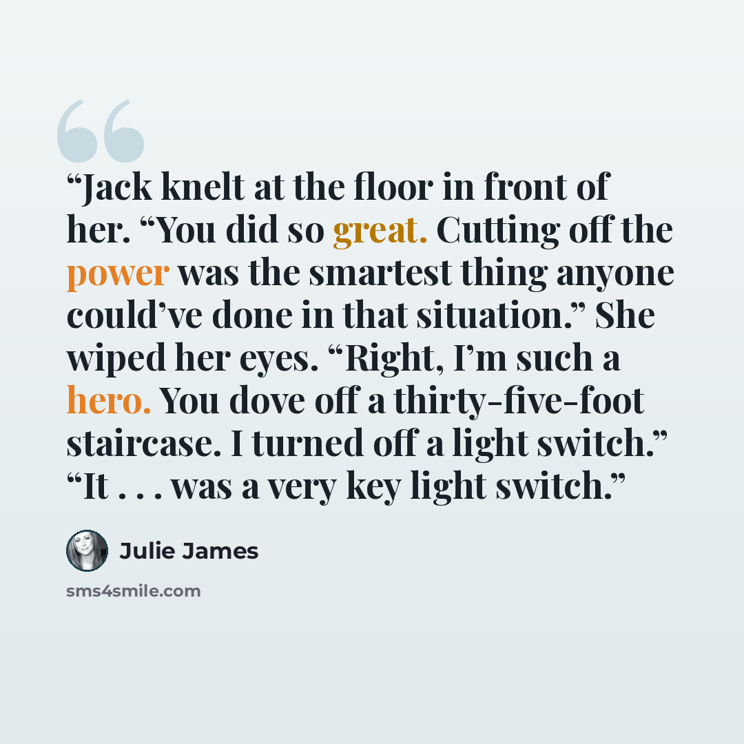 “Jack knelt at the floor in front of her. “You did so great. Cutting off the power was the smartest thing anyone could’ve done in that situation.” She wiped her eyes. “Right, I’m such a hero. You dove off a thirty-five-foot staircase. I turned off a light switch.” “It . . . was a very key light…” quote by Julie James