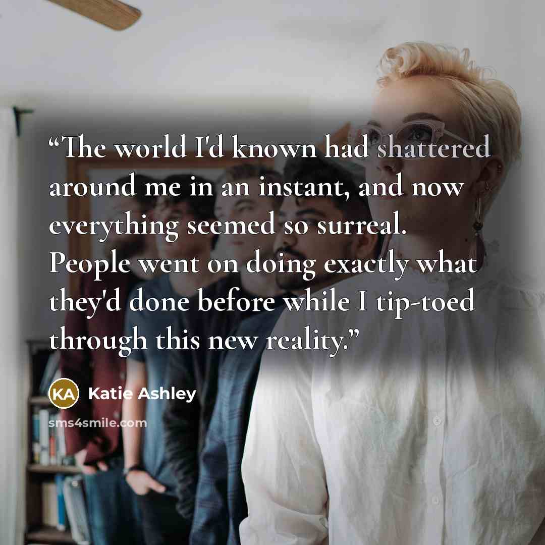 “The world I'd known had shattered around me in an instant, and now everything seemed so surreal. People went on doing exactly what they'd done before while I tip-toed through this new reality.” quote by Katie Ashley